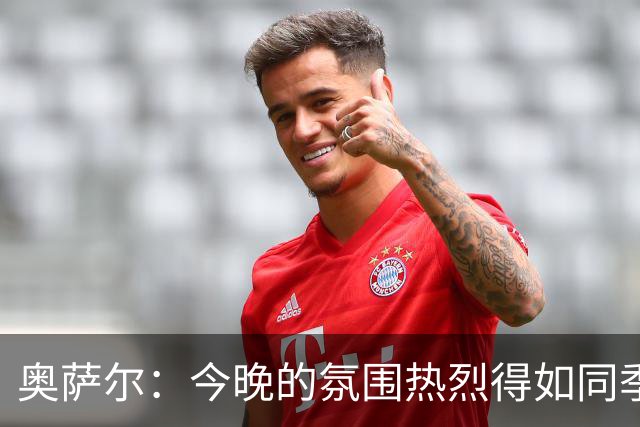 奥萨尔：今晚的氛围热烈得如同季后赛 球迷的支持无与伦比
